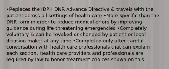 •Replaces the IDPH DNR Advance Directive & travels with the patient across all settings of health care •More specific than the DNR form in order to reduce medical errors by improving guidance during life-threatening emergencies •Completely voluntary & can be revoked or changed by patient or legal decision maker at any time •Completed only after careful conversation with health care professionals that can explain each section. Health care providers and professionals are required by law to honor treatment choices shown on this