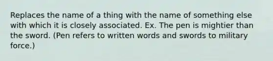 Replaces the name of a thing with the name of something else with which it is closely associated. Ex. The pen is mightier than the sword. (Pen refers to written words and swords to military force.)