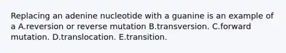 Replacing an adenine nucleotide with a guanine is an example of a A.reversion or reverse mutation B.transversion. C.forward mutation. D.translocation. E.transition.