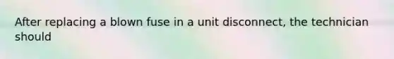 After replacing a blown fuse in a unit disconnect, the technician should