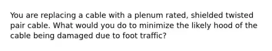 You are replacing a cable with a plenum rated, shielded twisted pair cable. What would you do to minimize the likely hood of the cable being damaged due to foot traffic?