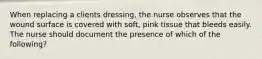 When replacing a clients dressing, the nurse observes that the wound surface is covered with soft, pink tissue that bleeds easily. The nurse should document the presence of which of the following?