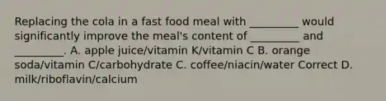 Replacing the cola in a fast food meal with _________ would significantly improve the meal's content of _________ and _________. A. apple juice/vitamin K/vitamin C B. orange soda/vitamin C/carbohydrate C. coffee/niacin/water Correct D. milk/riboflavin/calcium