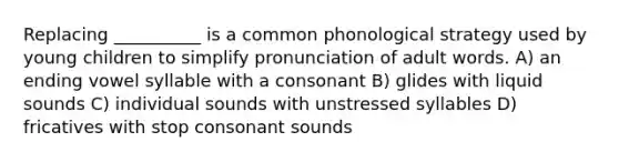 Replacing __________ is a common phonological strategy used by young children to simplify pronunciation of adult words. A) an ending vowel syllable with a consonant B) glides with liquid sounds C) individual sounds with unstressed syllables D) fricatives with stop consonant sounds