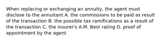 When replacing or exchanging an annuity, the agent must disclose to the annuitant A. the commissions to be paid as result of the transaction B. the possible tax ramifications as a result of the transaction C. the insurer's A.M. Best rating D. proof of appointment by the agent