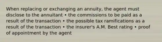 When replacing or exchanging an annuity, the agent must disclose to the annuitant • the commissions to be paid as a result of the transaction • the possible tax ramifications as a result of the transaction • the insurer's A.M. Best rating • proof of appointment by the agent