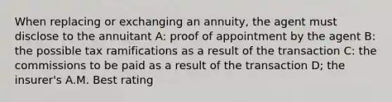 When replacing or exchanging an annuity, the agent must disclose to the annuitant A: proof of appointment by the agent B: the possible tax ramifications as a result of the transaction C: the commissions to be paid as a result of the transaction D; the insurer's A.M. Best rating