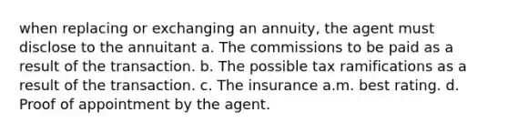 when replacing or exchanging an annuity, the agent must disclose to the annuitant a. The commissions to be paid as a result of the transaction. b. The possible tax ramifications as a result of the transaction. c. The insurance a.m. best rating. d. Proof of appointment by the agent.