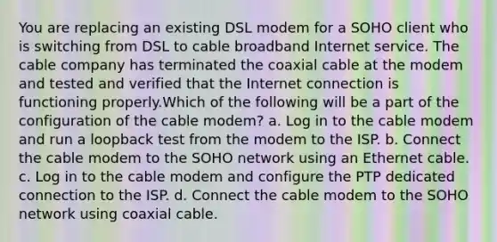 You are replacing an existing DSL modem for a SOHO client who is switching from DSL to cable broadband Internet service. The cable company has terminated the coaxial cable at the modem and tested and verified that the Internet connection is functioning properly.Which of the following will be a part of the configuration of the cable modem? a. Log in to the cable modem and run a loopback test from the modem to the ISP. b. Connect the cable modem to the SOHO network using an Ethernet cable. c. Log in to the cable modem and configure the PTP dedicated connection to the ISP. d. Connect the cable modem to the SOHO network using coaxial cable.