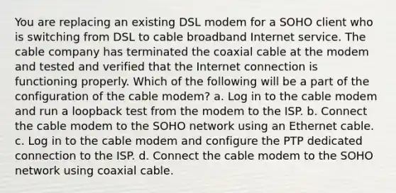 You are replacing an existing DSL modem for a SOHO client who is switching from DSL to cable broadband Internet service. The cable company has terminated the coaxial cable at the modem and tested and verified that the Internet connection is functioning properly. Which of the following will be a part of the configuration of the cable modem? a. Log in to the cable modem and run a loopback test from the modem to the ISP. b. Connect the cable modem to the SOHO network using an Ethernet cable. c. Log in to the cable modem and configure the PTP dedicated connection to the ISP. d. Connect the cable modem to the SOHO network using coaxial cable.