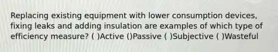 Replacing existing equipment with lower consumption devices, fixing leaks and adding insulation are examples of which type of efficiency measure? ( )Active ()Passive ( )Subjective ( )Wasteful