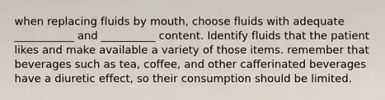 when replacing fluids by mouth, choose fluids with adequate ___________ and __________ content. Identify fluids that the patient likes and make available a variety of those items. remember that beverages such as tea, coffee, and other cafferinated beverages have a diuretic effect, so their consumption should be limited.