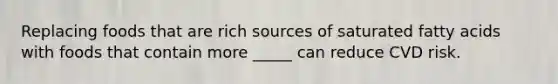 Replacing foods that are rich sources of saturated fatty acids with foods that contain more _____ can reduce CVD risk.