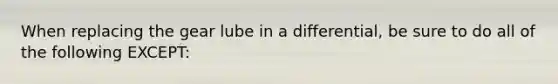 When replacing the gear lube in a differential, be sure to do all of the following EXCEPT: