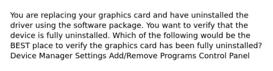 You are replacing your graphics card and have uninstalled the driver using the software package. You want to verify that the device is fully uninstalled. Which of the following would be the BEST place to verify the graphics card has been fully uninstalled? Device Manager Settings Add/Remove Programs Control Panel