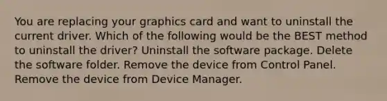 You are replacing your graphics card and want to uninstall the current driver. Which of the following would be the BEST method to uninstall the driver? Uninstall the software package. Delete the software folder. Remove the device from Control Panel. Remove the device from Device Manager.