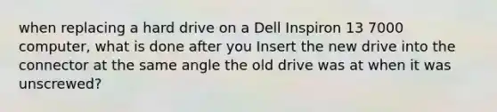 when replacing a hard drive on a Dell Inspiron 13 7000 computer, what is done after you Insert the new drive into the connector at the same angle the old drive was at when it was unscrewed?