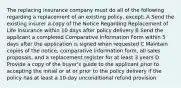 The replacing insurance company must do all of the following regarding a replacement of an existing policy, except: A Send the existing insurer a copy of the Notice Regarding Replacement of Life Insurance within 10 days after policy delivery B Send the applicant a completed Comparative Information Form within 5 days after the application is signed when requested C Maintain copies of the notice, comparative information form, all sales proposals, and a replacement register for at least 3 years D Provide a copy of the buyer's guide to the applicant prior to accepting the initial or at or prior to the policy delivery if the policy has at least a 10-day unconditional refund provision