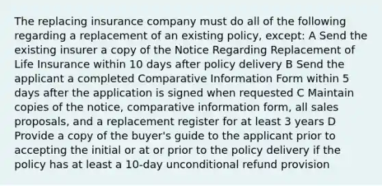 The replacing insurance company must do all of the following regarding a replacement of an existing policy, except: A Send the existing insurer a copy of the Notice Regarding Replacement of Life Insurance within 10 days after policy delivery B Send the applicant a completed Comparative Information Form within 5 days after the application is signed when requested C Maintain copies of the notice, comparative information form, all sales proposals, and a replacement register for at least 3 years D Provide a copy of the buyer's guide to the applicant prior to accepting the initial or at or prior to the policy delivery if the policy has at least a 10-day unconditional refund provision