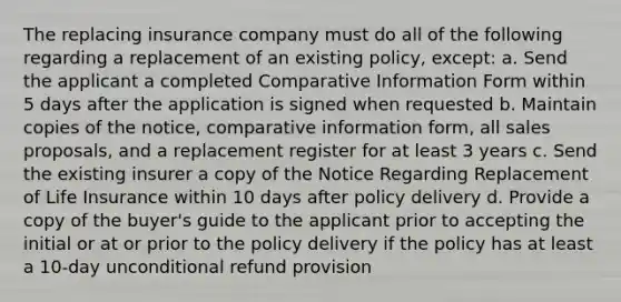 The replacing insurance company must do all of the following regarding a replacement of an existing policy, except: a. Send the applicant a completed Comparative Information Form within 5 days after the application is signed when requested b. Maintain copies of the notice, comparative information form, all sales proposals, and a replacement register for at least 3 years c. Send the existing insurer a copy of the Notice Regarding Replacement of Life Insurance within 10 days after policy delivery d. Provide a copy of the buyer's guide to the applicant prior to accepting the initial or at or prior to the policy delivery if the policy has at least a 10-day unconditional refund provision