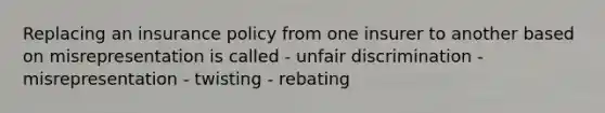 Replacing an insurance policy from one insurer to another based on misrepresentation is called - unfair discrimination - misrepresentation - twisting - rebating