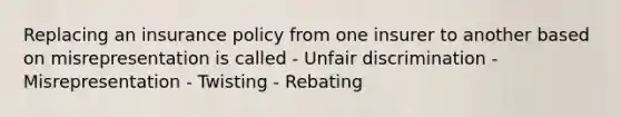 Replacing an insurance policy from one insurer to another based on misrepresentation is called - Unfair discrimination - Misrepresentation - Twisting - Rebating