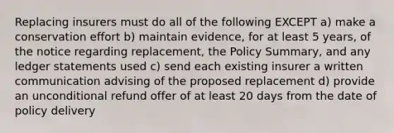 Replacing insurers must do all of the following EXCEPT a) make a conservation effort b) maintain evidence, for at least 5 years, of the notice regarding replacement, the Policy Summary, and any ledger statements used c) send each existing insurer a written communication advising of the proposed replacement d) provide an unconditional refund offer of at least 20 days from the date of policy delivery