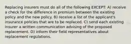 Replacing insurers must do all of the following EXCEPT: A) receive a check for the difference in premium between the existing policy and the new policy. B) receive a list of the applicant's insurance policies that are to be replaced. C) send each existing insurer a written communication advising of the proposed replacement. D) inform their field representatives about replacement regulations.