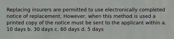 Replacing insurers are permitted to use electronically completed notice of replacement. However, when this method is used a printed copy of the notice must be sent to the applicant within a. 10 days b. 30 days c. 60 days d. 5 days