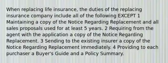 When replacing life insurance, the duties of the replacing insurance company include all of the following EXCEPT 1 Maintaining a copy of the Notice Regarding Replacement and all sales proposals used for at least 5 years. 2 Requiring from the agent with the application a copy of the Notice Regarding Replacement. 3 Sending to the existing insurer a copy of the Notice Regarding Replacement immediately. 4 Providing to each purchaser a Buyer's Guide and a Policy Summary.