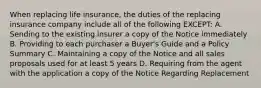 When replacing life insurance, the duties of the replacing insurance company include all of the following EXCEPT: A. Sending to the existing insurer a copy of the Notice immediately B. Providing to each purchaser a Buyer's Guide and a Policy Summary C. Maintaining a copy of the Notice and all sales proposals used for at least 5 years D. Requiring from the agent with the application a copy of the Notice Regarding Replacement