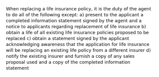 When replacing a life insurance policy, it is the duty of the agent to do all of the following except: a) present to the applicant a completed information statement signed by the agent and a notice to applicants regarding replacement of life insurance b) obtain a life of all existing life insurance policies proposed to be replaced c) obtain a statement signed by the applicant acknowledging awareness that the application for life insurance will be replacing an existing life policy from a different insurer d) notify the existing insurer and furnish a copy of any sales proposal used and a copy of the completed information statement