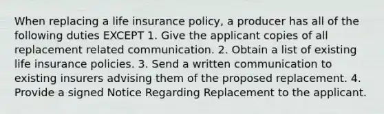 When replacing a life insurance policy, a producer has all of the following duties EXCEPT 1. Give the applicant copies of all replacement related communication. 2. Obtain a list of existing life insurance policies. 3. Send a written communication to existing insurers advising them of the proposed replacement. 4. Provide a signed Notice Regarding Replacement to the applicant.