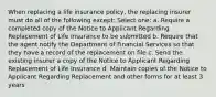 When replacing a life insurance policy, the replacing insurer must do all of the following except: Select one: a. Require a completed copy of the Notice to Applicant Regarding Replacement of Life Insurance to be submitted b. Require that the agent notify the Department of Financial Services so that they have a record of the replacement on file c. Send the existing insurer a copy of the Notice to Applicant Regarding Replacement of Life Insurance d. Maintain copies of the Notice to Applicant Regarding Replacement and other forms for at least 3 years