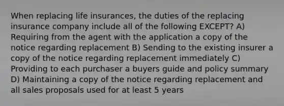 When replacing life insurances, the duties of the replacing insurance company include all of the following EXCEPT? A) Requiring from the agent with the application a copy of the notice regarding replacement B) Sending to the existing insurer a copy of the notice regarding replacement immediately C) Providing to each purchaser a buyers guide and policy summary D) Maintaining a copy of the notice regarding replacement and all sales proposals used for at least 5 years