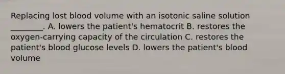 Replacing lost blood volume with an isotonic saline solution ________. A. lowers the patient's hematocrit B. restores the oxygen-carrying capacity of the circulation C. restores the patient's blood glucose levels D. lowers the patient's blood volume