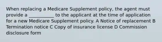 When replacing a Medicare Supplement policy, the agent must provide a ___________ to the applicant at the time of application for a new Medicare Supplement policy. A Notice of replacement B Termination notice C Copy of insurance license D Commission disclosure form