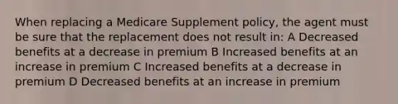 When replacing a Medicare Supplement policy, the agent must be sure that the replacement does not result in: A Decreased benefits at a decrease in premium B Increased benefits at an increase in premium C Increased benefits at a decrease in premium D Decreased benefits at an increase in premium