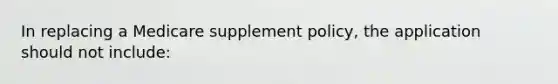 In replacing a Medicare supplement policy, the application should not include: