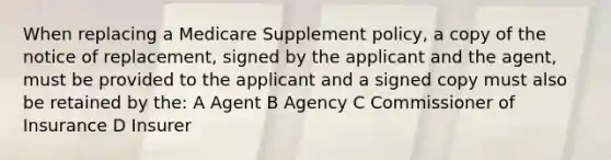 When replacing a Medicare Supplement policy, a copy of the notice of replacement, signed by the applicant and the agent, must be provided to the applicant and a signed copy must also be retained by the: A Agent B Agency C Commissioner of Insurance D Insurer