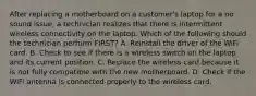 After replacing a motherboard on a customer's laptop for a no sound issue, a technician realizes that there is intermittent wireless connectivity on the laptop. Which of the following should the technician perform FIRST? A. Reinstall the driver of the WiFi card. B. Check to see if there is a wireless switch on the laptop and its current position. C. Replace the wireless card because it is not fully compatible with the new motherboard. D. Check if the WiFi antenna is connected properly to the wireless card.