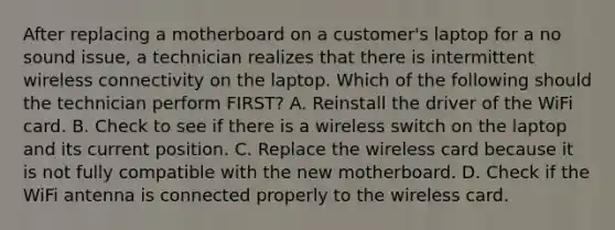 After replacing a motherboard on a customer's laptop for a no sound issue, a technician realizes that there is intermittent wireless connectivity on the laptop. Which of the following should the technician perform FIRST? A. Reinstall the driver of the WiFi card. B. Check to see if there is a wireless switch on the laptop and its current position. C. Replace the wireless card because it is not fully compatible with the new motherboard. D. Check if the WiFi antenna is connected properly to the wireless card.