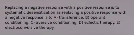 Replacing a negative response with a positive response is to systematic desensitization as replacing a positive response with a negative response is to A) transference. B) operant conditioning. C) aversive conditioning. D) eclectic therapy. E) electroconvulsive therapy.