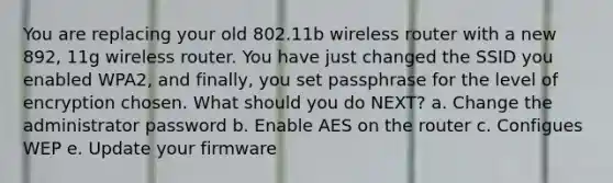 You are replacing your old 802.11b wireless router with a new 892, 11g wireless router. You have just changed the SSID you enabled WPA2, and finally, you set passphrase for the level of encryption chosen. What should you do NEXT? a. Change the administrator password b. Enable AES on the router c. Configues WEP e. Update your firmware