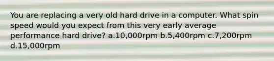 You are replacing a very old hard drive in a computer. What spin speed would you expect from this very early average performance hard drive? a.10,000rpm b.5,400rpm c.7,200rpm d.15,000rpm