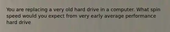 You are replacing a very old hard drive in a computer. What spin speed would you expect from very early average performance hard drive