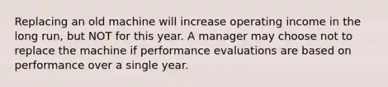 Replacing an old machine will increase operating income in the long run, but NOT for this year. A manager may choose not to replace the machine if performance evaluations are based on performance over a single year.