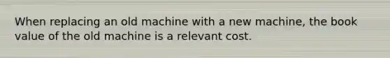 When replacing an old machine with a new machine, the book value of the old machine is a relevant cost.