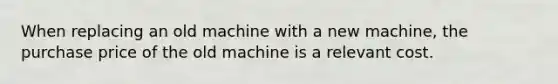 When replacing an old machine with a new machine, the purchase price of the old machine is a relevant cost.