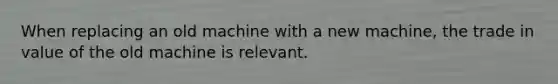 When replacing an old machine with a new machine, the trade in value of the old machine is relevant.